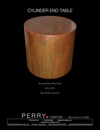 CYLINDER END TABLE




                                                        Standard Size In Any Finish

                                                                 26”d   x   22”h

                                                          Custom Sizes Available




                         PERRY        T. 520.884.5152
                                                                        FURNITURE
                                                              F. 520.884.9060
                                                                                                  -   Bench made in the USA
                                                                                    info@perry-design.com
                                                          www.perry-design.com
P erry D esign & M anufacturing , I nc .   610 S outh P ark A venue   T ucson , A rizona 85719-6735   Copyright © 2009 All Rights Reserved
 