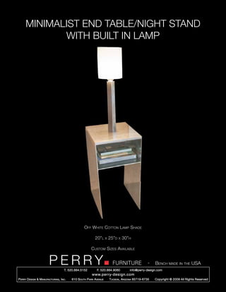 MINIMALIST END TABLE/NIGHT STAND
             WITH BUILT IN LAMP




                                                    Off White Cotton Lamp Shade

                                                            20”l      x   25”d   x   30”h

                                                         Custom Sizes Available


                         PERRY        T. 520.884.5152
                                                                            FURNITURE
                                                              F. 520.884.9060
                                                                                                      -   Bench made in the USA
                                                                                        info@perry-design.com
                                                          www.perry-design.com
P erry D esign & M anufacturing , I nc .   610 S outh P ark A venue       T ucson , A rizona 85719-6735   Copyright © 2009 All Rights Reserved
 