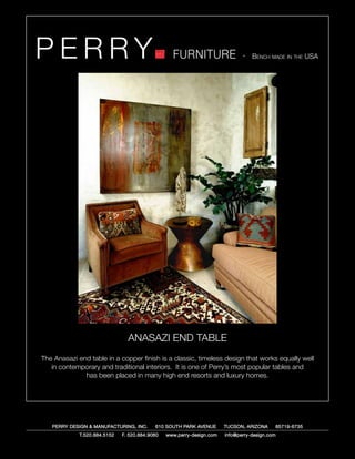 PERRY                                             FURNITURE                   - Bench made in the USA




                                ANASAZI END TABLE
The Anasazi end table in a copper finish is a classic, timeless design that works equally well
   in contemporary and traditional interiors. It is one of Perry’s most popular tables and
              has been placed in many high end resorts and luxury homes.




   PERRY DESIGN & MANUFACTURING, INC.      610 SOUTH PARK AVENUE       TUCSON, ARIZONA         85719-6735
             T.520.884.5152   F. 520.884.9060   www.perry-design.com   info@perry-design.com
 