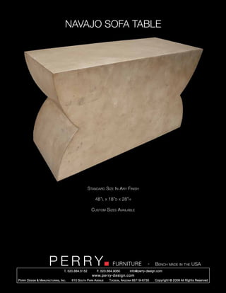 NAVAJO SOFA TABLE




                                                        Standard Size In Any Finish

                                                            48”l      x   18”d   x   28”h

                                                          Custom Sizes Available




                         PERRY        T. 520.884.5152
                                                                            FURNITURE
                                                              F. 520.884.9060
                                                                                                      -   Bench made in the USA
                                                                                        info@perry-design.com
                                                          www.perry-design.com
P erry D esign & M anufacturing , I nc .   610 S outh P ark A venue       T ucson , A rizona 85719-6735   Copyright © 2009 All Rights Reserved
 