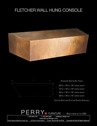 FLETCHER WALL HUNG CONSOLE




                                                                                             Standard Size In Any Finish

                                                                                          60”w    x   18”d   x   16”   apron height

                                                                                          72”w    x   18”d   x   16”   apron height

                                                                                          84”w    x   18”d   x   16”   apron height

                                                                                          96”w    x   18”d   x   16”   apron height


                                                                                  Custom Sizes        and    Custom Shapes Available




                         PERRY        T. 520.884.5152
                                                                        FURNITURE
                                                              F. 520.884.9060
                                                                                                  -    Bench made in the USA
                                                                                    info@perry-design.com
                                                          www.perry-design.com
P erry D esign & M anufacturing , I nc .   610 S outh P ark A venue   T ucson , A rizona 85719-6735    Copyright © 2009 All Rights Reserved
 