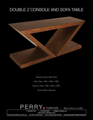 DOUBLE Z CONSOLE AND SOFA TABLE




                                                        Standard Size In Any Finish

                                                   Sofa Table: 66”l        x    20”d   x   29”h

                                                Console Table: 60”l             x   20”d   x   36”h

                                                          Custom Sizes Available




                         PERRY        T. 520.884.5152
                                                                        FURNITURE
                                                              F. 520.884.9060
                                                                                                      -   Bench made in the USA
                                                                                       info@perry-design.com
                                                          www.perry-design.com
P erry D esign & M anufacturing , I nc .   610 S outh P ark A venue   T ucson , A rizona 85719-6735       Copyright © 2009 All Rights Reserved
 
