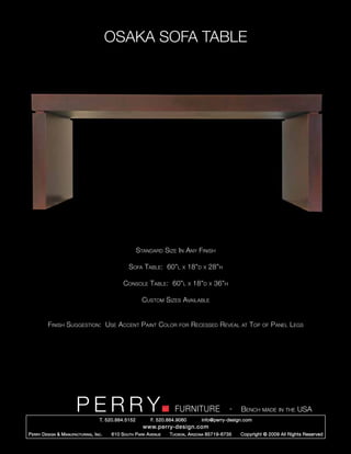 OSAKA SOFA TABLE




                                                        Standard Size In Any Finish

                                                   Sofa Table: 60”l        x    18”d   x   28”h

                                                Console Table: 60”l             x   18”d   x   36”h

                                                          Custom Sizes Available


          Finish Suggestion: Use Accent Paint Color                       for       Recessed Reveal       at   Top   of   Panel Legs




                         PERRY        T. 520.884.5152
                                                                        FURNITURE
                                                              F. 520.884.9060
                                                                                                      -   Bench made in the USA
                                                                                       info@perry-design.com
                                                          www.perry-design.com
P erry D esign & M anufacturing , I nc .   610 S outh P ark A venue   T ucson , A rizona 85719-6735       Copyright © 2009 All Rights Reserved
 