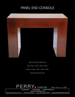 PANEL END CONSOLE




                                                        Standard Size In Any Finish

                                                   Sofa Table: 48”l        x    22”d   x   28”h

                                                Console Table: 48”l             x   22”d   x   34”h

                                                          Custom Sizes Available




                         PERRY        T. 520.884.5152
                                                                        FURNITURE
                                                              F. 520.884.9060
                                                                                                      -   Bench made in the USA
                                                                                       info@perry-design.com
                                                          www.perry-design.com
P erry D esign & M anufacturing , I nc .   610 S outh P ark A venue   T ucson , A rizona 85719-6735       Copyright © 2009 All Rights Reserved
 
