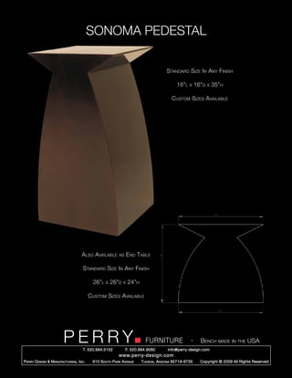 SONOMA PEDESTAL

                                                                                       Standard Size In Any Finish

                                                                                             16”l   x    16”d   x   35”h

                                                                                          Custom Sizes Available




                                     Also Available        as     End Table

                                      Standard Size In Any Finish

                                            26”l   x   26”d   x   24”h

                                           Custom Sizes Available




                         PERRY        T. 520.884.5152
                                                                           FURNITURE
                                                                F. 520.884.9060
                                                                                                     -     Bench made in the USA
                                                                                       info@perry-design.com
                                                           www.perry-design.com
P erry D esign & M anufacturing , I nc .    610 S outh P ark A venue     T ucson , A rizona 85719-6735     Copyright © 2009 All Rights Reserved
 