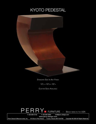 KYOTO PEDESTAL




                                                        Standard Size In Any Finish

                                                            10”l      x   10”d   x   16”h

                                                          Custom Sizes Available




                         PERRY        T. 520.884.5152
                                                                            FURNITURE
                                                              F. 520.884.9060
                                                                                                      -   Bench made in the USA
                                                                                        info@perry-design.com
                                                          www.perry-design.com
P erry D esign & M anufacturing , I nc .   610 S outh P ark A venue       T ucson , A rizona 85719-6735   Copyright © 2009 All Rights Reserved
 