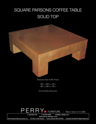 SQUARE PARSONS COFFEE TABLE
                                                        SOLID TOP




                                                        Standard Size In Any Finish

                                                            36”l      x   36”d   x   18”h
                                                            48”l      x   48”d   x   18”h

                                                          Custom Sizes Available




                         PERRY        T. 520.884.5152
                                                                            FURNITURE
                                                              F. 520.884.9060
                                                                                                      -   Bench made in the USA
                                                                                        info@perry-design.com
                                                          www.perry-design.com
P erry D esign & M anufacturing , I nc .   610 S outh P ark A venue       T ucson , A rizona 85719-6735   Copyright © 2009 All Rights Reserved
 
