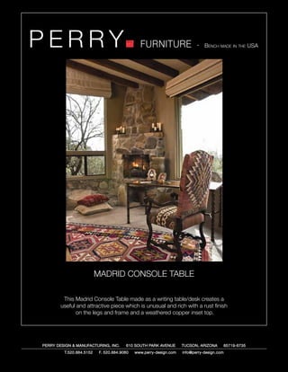 PERRY                                          FURNITURE                   - Bench made in the USA




                          MADRID CONSOLE TABLE

        This Madrid Console Table made as a writing table/desk creates a
       useful and attractive piece which is unusual and rich with a rust finish
             on the legs and frame and a weathered copper inset top.




PERRY DESIGN & MANUFACTURING, INC.      610 SOUTH PARK AVENUE       TUCSON, ARIZONA         85719-6735
         T.520.884.5152    F. 520.884.9060   www.perry-design.com   info@perry-design.com
 