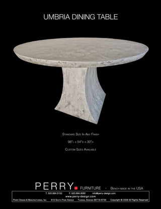 UMBRIA DINING TABLE




                                                        Standard Size In Any Finish

                                                            96”l      x   54”d   x   30”h

                                                          Custom Sizes Available




                         PERRY        T. 520.884.5152
                                                                            FURNITURE
                                                              F. 520.884.9060
                                                                                                      -   Bench made in the USA
                                                                                        info@perry-design.com
                                                          www.perry-design.com
P erry D esign & M anufacturing , I nc .   610 S outh P ark A venue       T ucson , A rizona 85719-6735   Copyright © 2009 All Rights Reserved
 