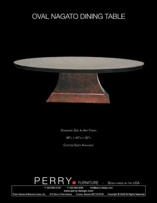 OVAL NAGATO DINING TABLE




                                                        Standard Size In Any Finish

                                                            96”l      x   45”d   x   30”h

                                                          Custom Sizes Available




                         PERRY        T. 520.884.5152
                                                                            FURNITURE
                                                              F. 520.884.9060
                                                                                                      -   Bench made in the USA
                                                                                        info@perry-design.com
                                                          www.perry-design.com
P erry D esign & M anufacturing , I nc .   610 S outh P ark A venue       T ucson , A rizona 85719-6735   Copyright © 2009 All Rights Reserved
 