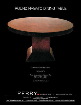 ROUND NAGATO DINING TABLE




                                                        Standard Size In Any Finish

                                                                  48”d   x   30”h

                                                   Also Available with Square Top
                                                        48”w x 48”d x 30”h

                                                          Custom Sizes Available




                         PERRY        T. 520.884.5152
                                                                         FURNITURE
                                                              F. 520.884.9060
                                                                                                  -   Bench made in the USA
                                                                                    info@perry-design.com
                                                          www.perry-design.com
P erry D esign & M anufacturing , I nc .   610 S outh P ark A venue   T ucson , A rizona 85719-6735   Copyright © 2009 All Rights Reserved
 
