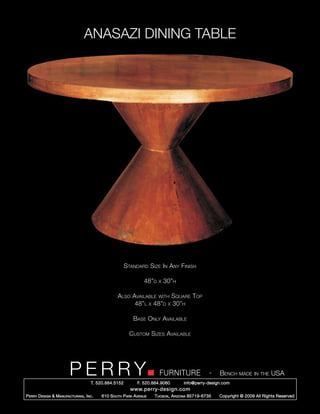 ANASAZI DINING TABLE




                                                        Standard Size In Any Finish

                                                                 48”d   x   30”h

                                                   Also Available with Square Top
                                                         48”l x 48”d x 30”h

                                                           Base Only Available

                                                          Custom Sizes Available




                         PERRY        T. 520.884.5152
                                                                        FURNITURE
                                                              F. 520.884.9060
                                                                                                  -   Bench made in the USA
                                                                                    info@perry-design.com
                                                          www.perry-design.com
P erry D esign & M anufacturing , I nc .   610 S outh P ark A venue   T ucson , A rizona 85719-6735   Copyright © 2009 All Rights Reserved
 