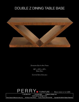 DOUBLE Z DINING TABLE BASE




                                                        Standard Size In Any Finish

                                                             66”l x 20”d x 29”h
                                                                 Base Only

                                                          Custom Sizes Available




                         PERRY        T. 520.884.5152
                                                                        FURNITURE
                                                              F. 520.884.9060
                                                                                                  -   Bench made in the USA
                                                                                    info@perry-design.com
                                                          www.perry-design.com
P erry D esign & M anufacturing , I nc .   610 S outh P ark A venue   T ucson , A rizona 85719-6735   Copyright © 2009 All Rights Reserved
 
