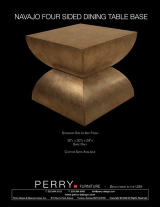 NAVAJO FOUR SIDED DINING TABLE BASE




                                                        Standard Size In Any Finish

                                                            30”l x 30”d x 29”h
                                                                Base Only

                                                          Custom Sizes Available




                         PERRY        T. 520.884.5152
                                                                        FURNITURE
                                                              F. 520.884.9060
                                                                                                  -   Bench made in the USA
                                                                                    info@perry-design.com
                                                          www.perry-design.com
P erry D esign & M anufacturing , I nc .   610 S outh P ark A venue   T ucson , A rizona 85719-6735   Copyright © 2009 All Rights Reserved
 