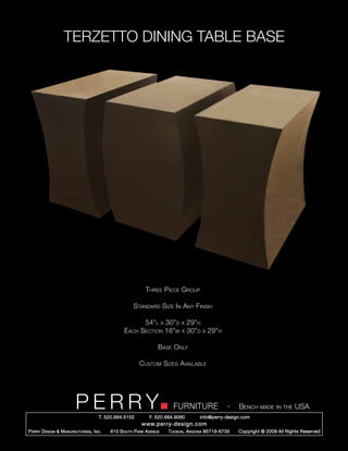TERZETTO DINING TABLE BASE




                                                            Three Piece Group

                                                      Standard Size In Any Finish

                                                            54”l      x   30”d x 29”h
                                                 Each Section             18”w x 30”d      x   29”h

                                                                  Base Only

                                                         Custom Sizes Available




                         PERRY        T. 520.884.5152         F. 520.884.9060
                                                                             FURNITURE                 -   Bench made in the USA
                                                                                         info@perry-design.com
                                                          www.perry-design.com
P erry D esign & M anufacturing , I nc .   610 S outh P ark A venue        T ucson , A rizona 85719-6735   Copyright © 2009 All Rights Reserved
 