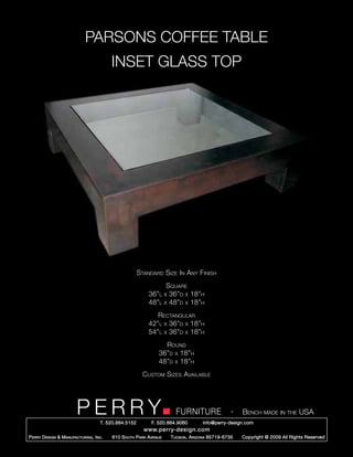 PARSONS COFFEE TABLE
                                           INSET GLASS TOP




                                                        Standard Size In Any Finish
                                                                  Square
                                                            36”l x 36”d x 18”h
                                                            48”l x 48”d x 18”h
                                                               Rectangular
                                                            42”l x 36”d x 18”h
                                                            54”l x 36”d x 18”h
                                                                   Round
                                                                 36”d x 18”h
                                                                 48”d x 18”h
                                                          Custom Sizes Available




                         PERRY        T. 520.884.5152
                                                                        FURNITURE
                                                              F. 520.884.9060
                                                                                                  -   Bench made in the USA
                                                                                    info@perry-design.com
                                                          www.perry-design.com
P erry D esign & M anufacturing , I nc .   610 S outh P ark A venue   T ucson , A rizona 85719-6735   Copyright © 2009 All Rights Reserved
 