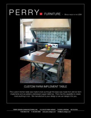 PERRY                                             FURNITURE                   - Bench made in the USA




                  CUSTOM FARM IMPLEMENT TABLE
This custom kitchen table was made to look as though the base was made from old iron farm
 implements and we added a distressed copper table top. Perry has the capability to create
      most anything in iron. We manufacture to your design or we can design it for you.




    PERRY DESIGN & MANUFACTURING, INC.     610 SOUTH PARK AVENUE       TUCSON, ARIZONA         85719-6735
             T.520.884.5152   F. 520.884.9060   www.perry-design.com   info@perry-design.com
 