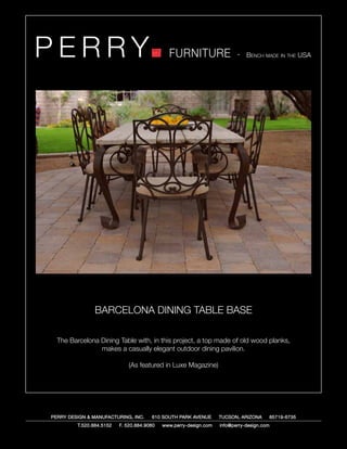 PERRY                                         FURNITURE                   - Bench made in the USA




                BARCELONA DINING TABLE BASE

  The Barcelona Dining Table with, in this project, a top made of old wood planks,
                makes a casually elegant outdoor dining pavilion.

                              (As featured in Luxe Magazine)




PERRY DESIGN & MANUFACTURING, INC.     610 SOUTH PARK AVENUE       TUCSON, ARIZONA         85719-6735
         T.520.884.5152   F. 520.884.9060   www.perry-design.com   info@perry-design.com
 