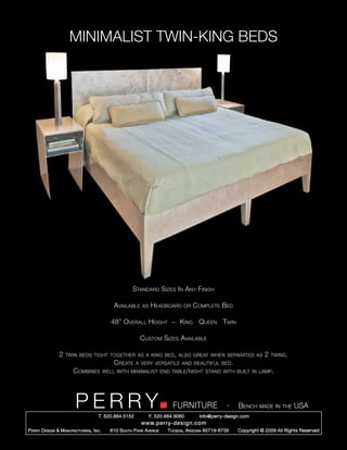 MINIMALIST TWIN-KING BEDS




                                                        Standard Sizes In Any Finish

                                               Available    as   Headboard      or   Complete Bed

                                              48” Overall Height ~ King Queen Twin

                                                           Custom Sizes Available

                 2   twin beds tight together as a king bed, also great when separated as                           2   twins.
                                               Create    a very versatile and beautiful bed.
                        Combines           well with minimalist end table/night stand with built in lamp.




                         PERRY        T. 520.884.5152
                                                                           FURNITURE
                                                                 F. 520.884.9060
                                                                                                     -   Bench made in the USA
                                                                                       info@perry-design.com
                                                            www.perry-design.com
P erry D esign & M anufacturing , I nc .     610 S outh P ark A venue    T ucson , A rizona 85719-6735   Copyright © 2009 All Rights Reserved
 