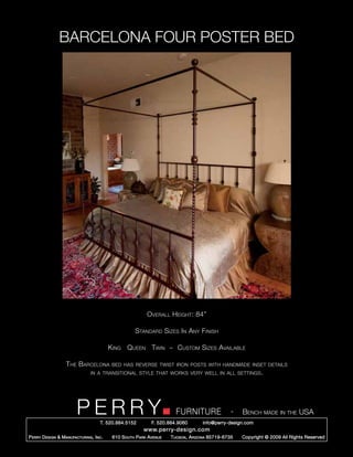BARCELONA FOUR POSTER BED




                                                            Overall Height: 84”

                                                       Standard Sizes In Any Finish

                                           King Queen Twin ~ Custom Sizes Available

                    The Barcelona           bed has reverse twist iron posts with handmade inset details
                                 in a transitional style that works very well in all settings.




                         PERRY        T. 520.884.5152
                                                                         FURNITURE
                                                               F. 520.884.9060
                                                                                                   -   Bench made in the USA
                                                                                     info@perry-design.com
                                                           www.perry-design.com
P erry D esign & M anufacturing , I nc .    610 S outh P ark A venue   T ucson , A rizona 85719-6735   Copyright © 2009 All Rights Reserved
 