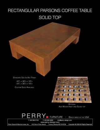 RECTANGULAR PARSONS COFFEE TABLE
                                                         SOLID TOP




         Standard Size In Any Finish
                42”l    x   36”d   x   18”h
                54”l    x   36”d   x   18”h
            Custom Sizes Available




                                                                                                  Optional
                                                                                       Add   Woven Inset and Glass         top




                         PERRY         T. 520.884.5152
                                                                        FURNITURE
                                                              F. 520.884.9060
                                                                                                  -   Bench made in the USA
                                                                                    info@perry-design.com
                                                          www.perry-design.com
P erry D esign & M anufacturing , I nc .   610 S outh P ark A venue   T ucson , A rizona 85719-6735   Copyright © 2009 All Rights Reserved
 