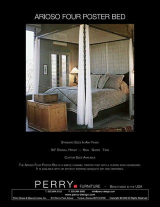 ARIOSO FOUR POSTER BED




                                                      Standard Sizes In Any Finish

                                           94” Overall Height ~ King Queen Twin

                                                         Custom Sizes Available

       The Arioso Four Poster Bed is a simple channel twisted post with a curved iron                                headboard.
                   It is available with or without working mosquito net bed draperies.




                         PERRY        T. 520.884.5152
                                                                        FURNITURE
                                                              F. 520.884.9060
                                                                                                  -   Bench made in the USA
                                                                                    info@perry-design.com
                                                          www.perry-design.com
P erry D esign & M anufacturing , I nc .   610 S outh P ark A venue   T ucson , A rizona 85719-6735   Copyright © 2009 All Rights Reserved
 