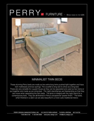 PERRY                                             FURNITURE                   - Bench made in the USA




                              MINIMALIST TWIN BEDS
These stunning Perry beds are made as two extra long twins pushed tight together and have
      twin mattresses and box springs. The coverlet is king size to show as a king bed.
These are very versatile for a guest house as they can be separated and used as two twins or
put together and made up as a king bed. The night stand/lamps are freestanding so that they
  can move when separating the twin beds. The lamp is integral with the night stand for a
  contemporary look. They are all finished in Perry’s exceptional “pewter finish.” The beds,
       when finished in a dark rust are also beautiful in a more rustic traditional interior.




    PERRY DESIGN & MANUFACTURING, INC.     610 SOUTH PARK AVENUE       TUCSON, ARIZONA         85719-6735
             T.520.884.5152   F. 520.884.9060   www.perry-design.com   info@perry-design.com
 