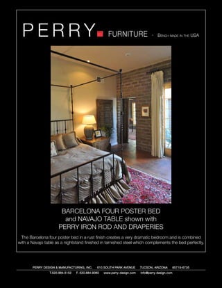 PERRY                                               FURNITURE                   - Bench made in the USA




                       BARCELONA FOUR POSTER BED
                        and NAVAJO TABLE shown with
                      PERRY IRON ROD AND DRAPERIES
 The Barcelona four poster bed in a rust finish creates a very dramatic bedroom and is combined
with a Navajo table as a nightstand finished in tarnished steel which complements the bed perfectly.




       PERRY DESIGN & MANUFACTURING, INC.      610 SOUTH PARK AVENUE       TUCSON, ARIZONA         85719-6735
                 T.520.884.5152   F. 520.884.9060   www.perry-design.com   info@perry-design.com
 