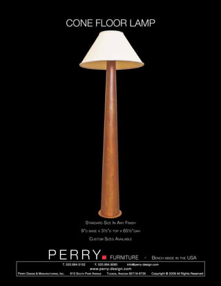 CONE FLOOR LAMP




                                                        Standard Size In Any Finish
                                                   9”d   base x       3½”d   top x   65½”oah
                                                          Custom Sizes Available



                         PERRY        T. 520.884.5152
                                                                          FURNITURE
                                                              F. 520.884.9060
                                                                                                    -   Bench made in the USA
                                                                                      info@perry-design.com
                                                          www.perry-design.com
P erry D esign & M anufacturing , I nc .   610 S outh P ark A venue     T ucson , A rizona 85719-6735   Copyright © 2009 All Rights Reserved
 