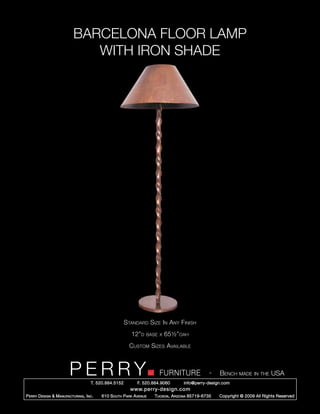 BARCELONA FLOOR LAMP
                               WITH IRON SHADE




                                                        Standard Size In Any Finish
                                                          12”d    base x   65½”oah
                                                          Custom Sizes Available



                         PERRY        T. 520.884.5152
                                                                        FURNITURE
                                                              F. 520.884.9060
                                                                                                  -   Bench made in the USA
                                                                                    info@perry-design.com
                                                          www.perry-design.com
P erry D esign & M anufacturing , I nc .   610 S outh P ark A venue   T ucson , A rizona 85719-6735   Copyright © 2009 All Rights Reserved
 