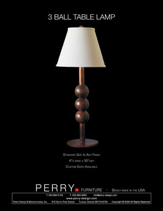 3 BALL TABLE LAMP




                                                        Standard Size In Any Finish
                                                             6”d      base x   30”oah
                                                          Custom Sizes Available




                         PERRY        T. 520.884.5152
                                                                          FURNITURE
                                                              F. 520.884.9060
                                                                                                    -   Bench made in the USA
                                                                                      info@perry-design.com
                                                          www.perry-design.com
P erry D esign & M anufacturing , I nc .   610 S outh P ark A venue     T ucson , A rizona 85719-6735   Copyright © 2009 All Rights Reserved
 