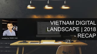 VIETNAM DIGITAL
LANDSCAPE | 2018
- RECAPcompiled by: PERRY CAO
 
