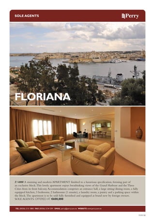 SOLE AGENTS

FLORIANA

F/4000 A stunning and modern APARTMENT finished to a luxurious specification, forming part of
an exclusive block. This lovely apartment enjoys breathtaking views of the Grand Harbour and the Three
Cities from its front balcony. Accommodation comprises an entrance hall, a large sitting/dining room, a fully
equipped kitchen, 3 bedrooms, 2 bathrooms (1 ensuite), a laundry room, a pantry and a parking space within
the block. The apartment is to be sold fully furnished and equipped as brand new by foreign owners.
SOLE AGENTS. OFFERED AT €600,000

TEL (00356) 2131 0800 FAX (00356) 2134 5391 EMAIL perry@perry.com.mt WEBSITE www.perry.com.mt

PERRY11

 
