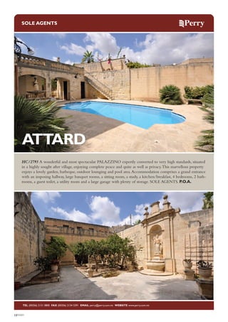 SOLE AGENTS

ATTARD
HC/2793 A wonderful and most spectacular PALAZZINO expertly converted to very high standards, situated
in a highly sought after village, enjoying complete peace and quite as well as privacy. This marvellous property
enjoys a lovely garden, barbeque, outdoor lounging and pool area. Accommodation comprises a grand entrance
with an imposing hallway, large banquet rooms, a sitting room, a study, a kitchen/breakfast, 4 bedrooms, 2 bathrooms, a guest toilet, a utility room and a large garage with plenty of storage. SOLE AGENTS. P.O.A.

TEL (00356) 2131 0800 FAX (00356) 2134 5391 EMAIL perry@perry.com.mt WEBSITE www.perry.com.mt

12PERRY

 
