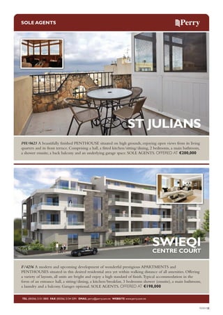 SOLE AGENTS

ST JULIANS
PH/0623 A beautifully finished PENTHOUSE situated on high grounds, enjoying open views from its living
quarters and its front terrace. Comprising a hall, a fitted kitchen/sitting/dining, 2 bedrooms, a main bathroom,
a shower ensuite, a back balcony and an underlying garage space. SOLE AGENTS. OFFERED AT €200,000

SWIEQI
CENTRE COURT

F/4256 A modern and upcoming development of wonderful prestigious APARTMENTS and
PENTHOUSES situated in this desired residential area yet within walking distance of all amenities. Offering
a variety of layouts, all units are bright and enjoy a high standard of finish. Typical accommodation in the
form of an entrance hall, a sitting/dining, a kitchen/breakfast, 3 bedrooms shower (ensuite), a main bathroom,
a laundry and a balcony. Garages optional. SOLE AGENTS. OFFERED AT €198,000
TEL (00356) 2131 0800 FAX (00356) 2134 5391 EMAIL perry@perry.com.mt WEBSITE www.perry.com.mt

PERRY15

 