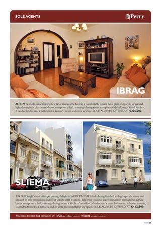 SOLE AGENTS

IBRAG
M/0733 A lovely, wide fronted first floor maisonette having a comfortable square floor plan and plenty of natural
light throughout. Accommodation comprises a hall, a sitting/dining room complete with balcony, a fitted kitchen,
3 double bedrooms, a bathroom, a laundry room and own airspace. SOLE AGENTS. OFFERED AT €225,000

SLIEMA
F/4135 Dingli Street. An up-coming, delightful APARTMENT block, being finished to high specifications and
situated in this prestigious and most sought after location. Enjoying spacious accommodation throughout, typical
layout comprises a hall, a sitting/dining room, a kitchen/breakfast, 3 bedrooms, a main bathroom, a shower ensuite,
a laundry, front/back terraces and an optional underlying car space. SOLE AGENTS. OFFERED AT €412,500
TEL (00356) 2131 0800 FAX (00356) 2134 5391 EMAIL perry@perry.com.mt WEBSITE www.perry.com.mt

PERRY17

 