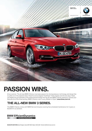 The all-new
BMW 3 Series

www.bmw.com.mt

PASSION WINS.
Drive a winner. The all-new BMW 3 Series incarnates passion for driving pleasure, technology and design like
no other car in this segment does. Powerful and ecological TwinPower Turbo engines and the full colour HeadUp Display are just examples of the advanced technology that the all-new BMW 3 Series stands for. Choose your
favourite out of the three exciting BMW 3 Series Lines: Luxury, ModernSport. w www.bmw.com.mt
BMW 3 Series Lines: Luxury, Modern or or Sport.

THE ALL-NEW BMW 3 SERIES.
The BMW 3 Series comes with BMW Service Inclusive covering free scheduled maintenance for 5 years or
60,000 km as standard.

328i

6,4l/100 km 180 kw (245 hp)

MUSCATS MOTORS Rue D’Argens, Gzira GZR1368 | Sales: 2326 4581 | Email: info@mml.mizzi.com.mt

Sheer
Driving Pleasure

 