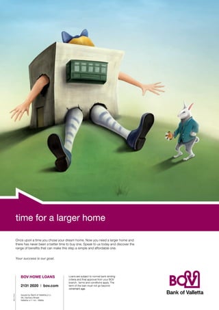 time for a larger home
time for larger home
Once upon a time you chose your dream home. Now you need a larger home and
there has never been a better time to buy one. Speak to us today and discover the

Your success is our goal.
Your success is our goal.

Loans are subject to normal bank lending

2131 2020 I bov.com
BOV 27444

BOV HOME LOANS
BOV HOME LOANS

branch. Terms and conditions apply. The
term of the loan must not go beyond
retirement age.

Issued by Bank of Vallet ta p.l.c.
5 8, Z a c h a r y S t r e e t
Vallet ta VLT 1130 - Malta

 