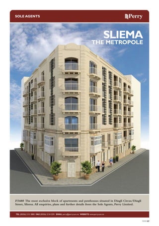 SOLE AGENTS

SLIEMA

THE METROPOLE

F/3608 The most exclusive block of apartments and penthouses situated in Dingli Circus/Dingli
Street, Sliema. All enquiries, plans and further details from the Sole Agents, Perry Limited.

TEL (00356) 2131 0800 FAX (00356) 2134 5391 EMAIL perry@perry.com.mt WEBSITE www.perry.com.mt

PERRY07

 