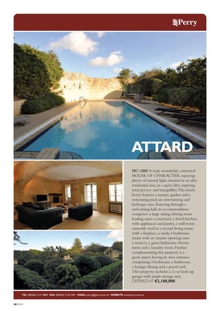 ATTARD
HC/2802 A truly wonderful, converted
HOUSE OF CHARACTER enjoying
plenty of natural light, situated in an elite
residential area, in a quiet alley enjoying
total privacy and tranquillity.This lovely
home features a mature garden and a
swimming pool, an entertaining and
barbeque area. Entering through a
welcoming hall, its accommodation
comprises a large sitting/dining room
leading onto a courtyard, a fitted kitchen
with appliances and pantry, a mill room
currently used as a second living room
with a fireplace, a study, 4 bedrooms
(main with an ensuite opening onto
a terrace), a guest bathroom/shower
room and a laundry room. Further
complementing this property is a
guest annex having its own entrance
comprising 3 bedrooms, a bathroom,
a lounge/dining and a paved yard.
This property includes a 2-car lock-up
garage with ample storage area.
OFFERED AT €2,100,000

TEL (00356) 2131 0800 FAX (00356) 2134 5391 EMAIL perry@perry.com.mt WEBSITE www.perry.com.mt

08PERRY

 
