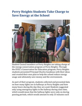Perry	
  Heights	
  Students	
  Take	
  Charge	
  to	
  
Save	
  Energy	
  at	
  the	
  School	
  
	
  	
  




                                                                                                 	
  
Student	
  Council	
  members	
  at	
  Perry	
  Heights	
  are	
  taking	
  charge	
  of	
  
the	
  energy	
  conservation	
  program	
  at	
  Perry	
  Heights.	
  Through	
  
the	
  EVSC's	
  Conservation	
  for	
  Education	
  program,	
  Perry	
  Heights	
  
students	
  presented	
  Principal	
  Charles	
  Goodman	
  with	
  their	
  ideas	
  
and	
  created	
  their	
  own	
  plan	
  to	
  help	
  the	
  school	
  reduce	
  energy	
  
usage	
  and	
  ultimately	
  save	
  money	
  and	
  the	
  environment.	
  	
  	
  
	
  	
  
As	
  part	
  of	
  their	
  program,	
  students	
  collected	
  and	
  presented	
  data	
  
on	
  how	
  many	
  lights	
  are	
  in	
  hallways	
  at	
  Perry	
  Heights	
  and	
  how	
  
many	
  hours	
  during	
  the	
  day	
  they	
  are	
  used.	
  Students	
  suggested	
  
only	
  using	
  emergency	
  lights	
  in	
  the	
  hallway	
  during	
  class	
  time,	
  
which	
  would	
  mean	
  that	
  the	
  hallway	
  lights	
  were	
  only	
  on	
  during	
  
passing	
  periods,	
  which	
  would	
  amount	
  to	
  only	
  33	
  minutes	
  each	
  
 