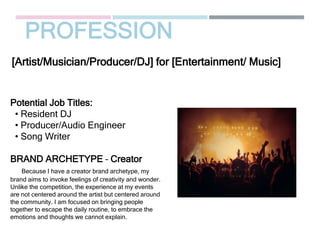 PROFESSION
Potential Job Titles:
• Resident DJ
• Producer/Audio Engineer
• Song Writer
BRAND ARCHETYPE – Creator
Because I have a creator brand archetype, my
brand aims to invoke feelings of creativity and wonder.
Unlike the competition, the experience at my events
are not centered around the artist but centered around
the community. I am focused on bringing people
together to escape the daily routine, to embrace the
emotions and thoughts we cannot explain.
[Artist/Musician/Producer/DJ] for [Entertainment/ Music]
Picture Relevant
to Your Industry
Goes Here
 