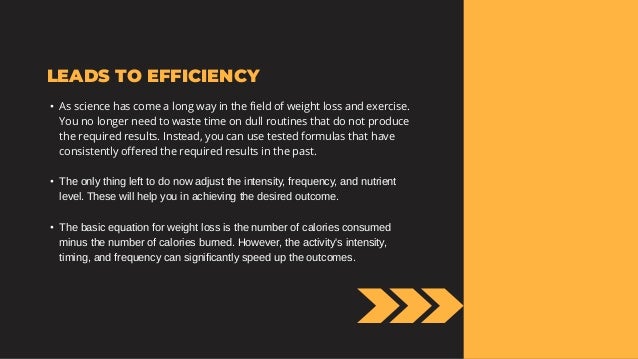 LEADS TO EFFICIENCY
• As science has come a long way in the field of weight loss and exercise.
You no longer need to waste time on dull routines that do not produce
the required results. Instead, you can use tested formulas that have
consistently offered the required results in the past.
• The only thing left to do now adjust the intensity, frequency, and nutrient
level. These will help you in achieving the desired outcome.
• The basic equation for weight loss is the number of calories consumed
minus the number of calories burned. However, the activity's intensity,
timing, and frequency can significantly speed up the outcomes.
 