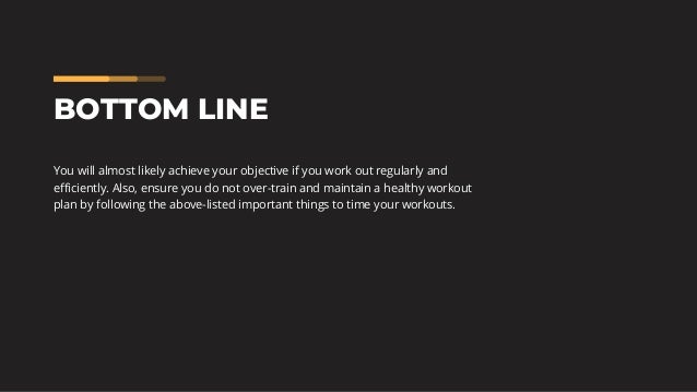 BOTTOM LINE
You will almost likely achieve your objective if you work out regularly and
efficiently. Also, ensure you do not over-train and maintain a healthy workout
plan by following the above-listed important things to time your workouts.
 