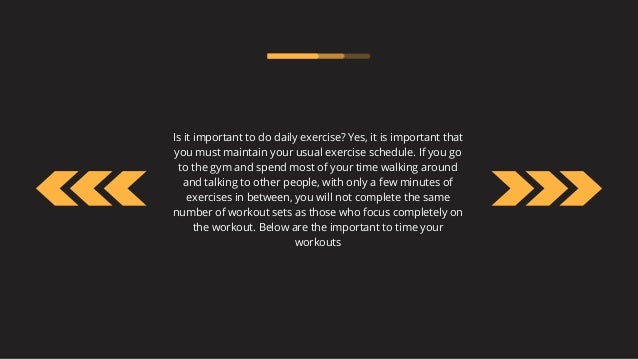 Is it important to do daily exercise? Yes, it is important that
you must maintain your usual exercise schedule. If you go
to the gym and spend most of your time walking around
and talking to other people, with only a few minutes of
exercises in between, you will not complete the same
number of workout sets as those who focus completely on
the workout. Below are the important to time your
workouts
 