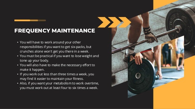 FREQUENCY MAINTENANCE
• You will have to work around your other
responsibilities if you want to get six-packs, but
crunches alone won't get you there in a week.
• You must be practical if you want to lose weight and
tone up your body.
• You will also have to make the necessary effort to
make it happen.
• If you work out less than three times a week, you
may find it easier to maintain your fitness.
• Also, if you want your metabolism to work overtime,
you must work out at least four to six times a week.
 