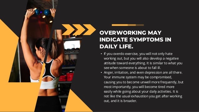 OVERWORKING MAY
INDICATE SYMPTOMS IN
DAILY LIFE.
• If you overdo exercise, you will not only hate
working out, but you will also develop a negative
attitude toward everything. It is similar to what you
see when someone is about to fall ill.
• Anger, irritation, and even depression are all there.
Your immune system may be compromised,
causing you to become unwell more frequently, but
most importantly, you will become tired more
easily while going about your daily activities. It is
not like the usual exhaustion you get after working
out, and it is broader.
 