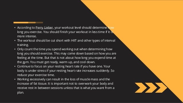 • According to Perry Lieber, your workout level should determine how
long you exercise. You should finish your workout in less time if it is
more intense.
• The workout should be cut short with HIIT and other types of interval
training.
• Only count the time you spend working out when determining how
long you should exercise. This may come down based on how you are
feeling at the time. But that is not about how long you expend time at
the gym. You must get ready, warm up, and cool down.
• Continue to focus on your resting heart rate if you have one. Your
body is under stress if your resting heart rate increases suddenly. So
reduce your exercise time.
• Working excessively can result in the loss of muscle mass and the
increase of fat tissue. It is important not to overwork your body and
receive rest in between sessions unless that is what you want from a
plan.
 