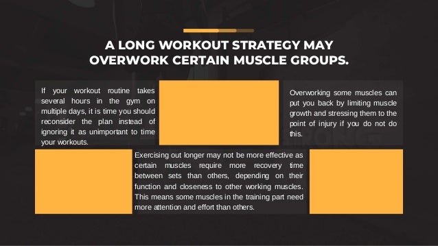 If your workout routine takes
several hours in the gym on
multiple days, it is time you should
reconsider the plan instead of
ignoring it as unimportant to time
your workouts.
Exercising out longer may not be more effective as
certain muscles require more recovery time
between sets than others, depending on their
function and closeness to other working muscles.
This means some muscles in the training part need
more attention and effort than others.
Overworking some muscles can
put you back by limiting muscle
growth and stressing them to the
point of injury if you do not do
this.
A LONG WORKOUT STRATEGY MAY
OVERWORK CERTAIN MUSCLE GROUPS.
 