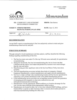 CED AGENDA: 6/25/12 ITEM: D (3) 
CITY OF ~ 
SAN JOSE Memorandum 
CAPITAL OF SILICON VALLEY 
TO: COMMUNITY AND ECONOMIC FROM: Chris Burton 
DEVELOPMENT COMMITTEE 
SUBJECT: STRENGTHENING DATE: June 12, 2012 MANUFACTURING IN SAN JOSE 
Approved Date: 
RECOMMENDATION 
Accept Staff’s report on manufacturing in San Jose and priority actions to retain and grow manufacturing-related activity and jobs. 
EXECUTIVE SUMMARY 
Through outreach to local manufacturers and data analysis, staff has identified the following findings regarding manufacturing in San Jose. 
1. 
The San Jose metro area ranks #2 of the top 100 metro areas nationally for specialization in manufacturing. 
2. 
During the last decade, San Jose lost manufacturing jobs, but at a lesser rate than California and the nation; local output and productivity increases were much stronger than the state and nation. 
3. 
Manufacturing provides significant value to the San Jose/Silicon Valley innovation economy. 
4. 
The local manufacturing ecosystem includes three kinds of companies: Original Equipment Manufacturers, contract manufacturers and supply network manufacturers. 
5. 
San Jose is a high cost/high value manufacturing location and has become specialized in supporting a new product introduction niche in the global manufacturing process. 
6. 
Local manufacturing service providers are an important resource for the next generation of emerging growth companies in clean tech, medical devices, and information/communication technology. 
7. 
Manufacturers cite the experienced, skilled workforce as a location advantage for San Jose, but also report difficulty hiring appropriately skilled workers. 
8. 
Manufacturers are located in older, one- to two-story industrial R&D buildings, and have limited ability to operate in taller structures; there is concern about market pressure to redevelop manufacturing buildings for office uses.  
